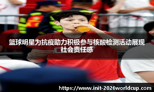 篮球明星为抗疫助力积极参与核酸检测活动展现社会责任感